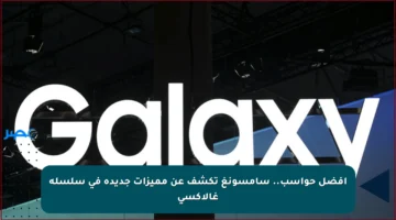 أفضل حواسب.. سامسونغ تكشف عن مميزات جديدة في سلسلة غالاكسي